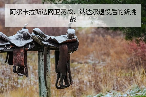 阿尔卡拉斯法网卫冕战：纳达尔退役后的新挑战