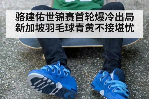 骆建佑世锦赛首轮爆冷出局 新加坡羽毛球青黄不接堪忧