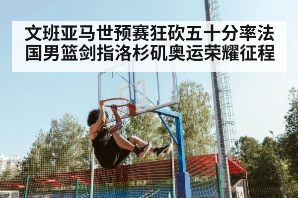 文班亚马世预赛狂砍五十分率法国男篮剑指洛杉矶奥运荣耀征程