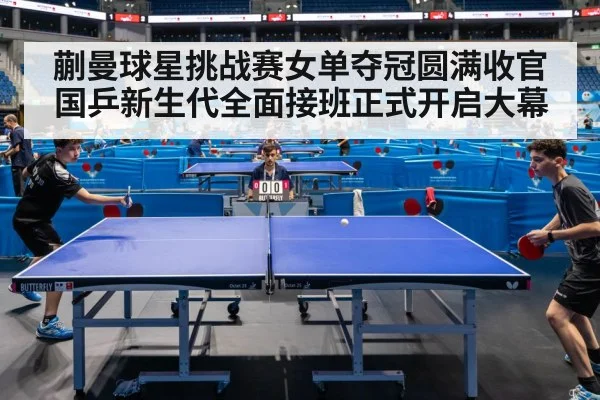 蒯曼球星挑战赛女单夺冠圆满收官 国乒新生代全面接班正式开启大幕